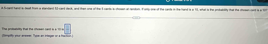 A 5 -card hand is dealt from a standard 52 -card deck, and then one of the 5 cards is chosen at random. If only one of the cards in the hand is a 10, what is the probability that the chosen card is a 107
The probability that the chosen card is a 10 is  □ /□  
(Simplify your answer. Type an integer or a fraction.)