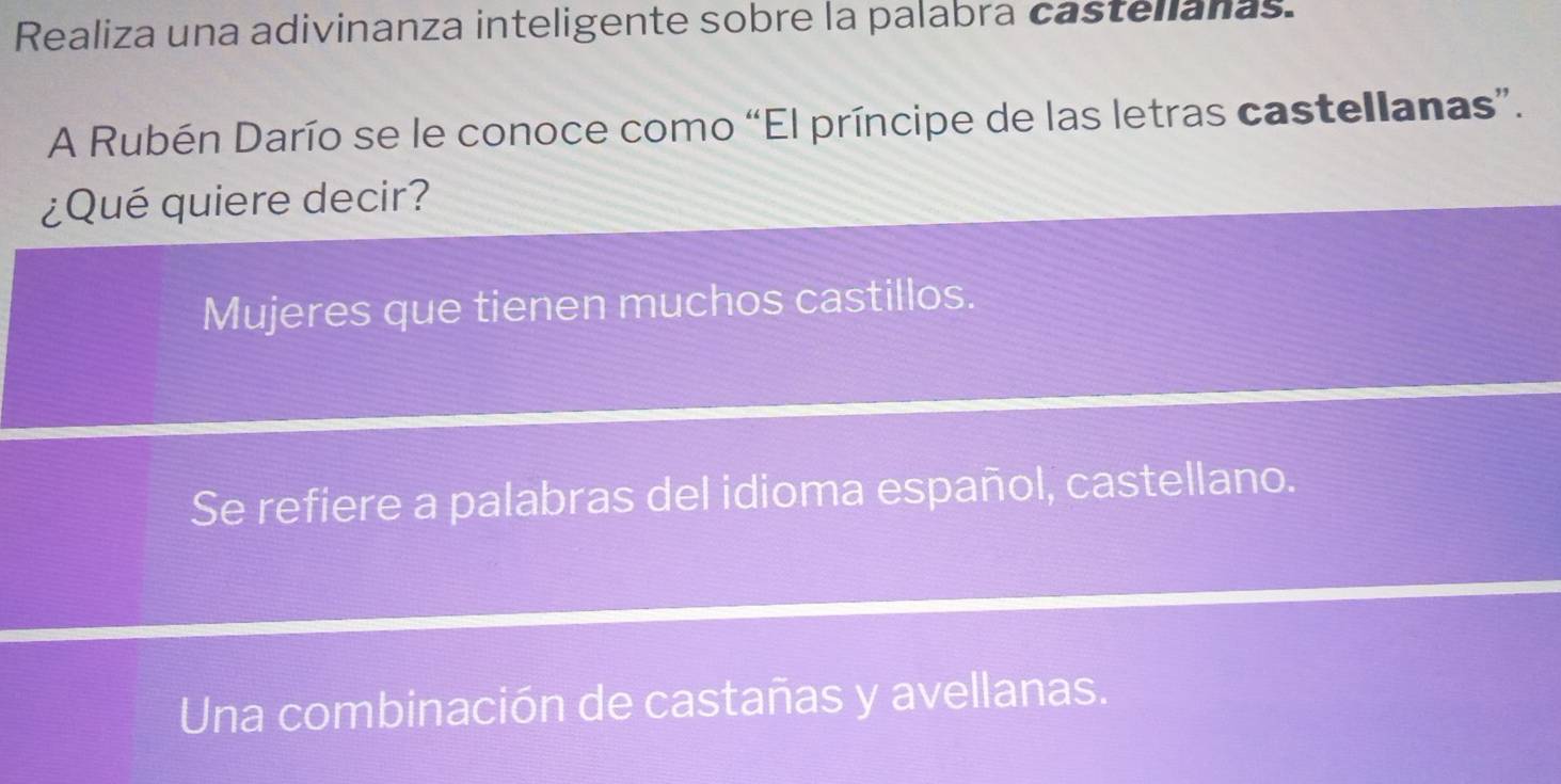 Realiza una adivinanza inteligente sobre la palabra castellanas.
A Rubén Darío se le conoce como “El príncipe de las letras castellanas”.
¿Qué quiere decir?
Mujeres que tienen muchos castillos.
Se refiere a palabras del idioma español, castellano.
Una combinación de castañas y avellanas.