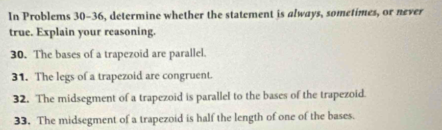 In Problems 30-36, determine whether the statement is always, sometimes, or never 
true. Explain your reasoning. 
30. The bases of a trapezoid are parallel. 
31. The legs of a trapezoid are congruent. 
32. The midsegment of a trapezoid is parallel to the bases of the trapezoid. 
33. The midsegment of a trapezoid is half the length of one of the bases.