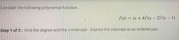 Consider the following polynomial function.
f(x)=(x+4)^2(x-2)^5(x-1)
Step 1 of 3 : Find the degree and the y-intercept. Express the intercept as an ordered pair.