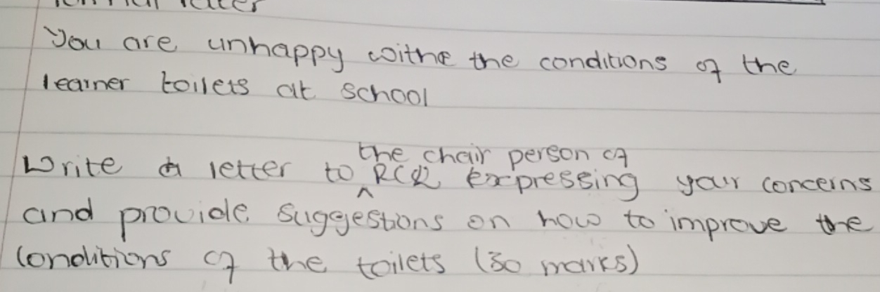 you are unhappy woithe the conditions of the 
learner tollets at school 
the chair person cA 
write a letter to RCK expressing your concerns 
and provide Suggestions on how to improve the 
londitions cf the tolets (30 marks)