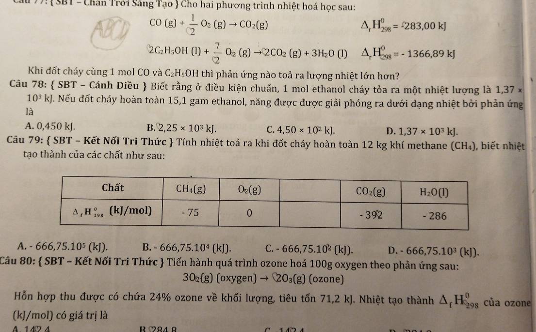 77:SBT - Chăn Trởi Sáng Tạo  Cho hai phương trình nhiệt hoá học sau:
CO(g)+ 1/2 O_2(g)to CO_2(g)
△ _rH_(298)^0=-283,00kJ
2C_2H_5OH(l)+ 7/2 O_2(g)to 2CO_2(g)+3H_2O(l) △ _rH_(298)^0=-1366,89kJ
Khi đốt cháy cùng 1 mol CO và C_2H_5OH thì phản ứng nào toả ra lượng nhiệt lớn hơn?
Câu 78:  SBT - Cánh Diều  Biết rằng ở điều kiện chuẩn, 1 mol ethanol cháy tỏa ra một nhiệt lượng là 1,37*
10^3kJ. Nếu đốt cháy hoàn toàn 15,1 gam ethanol, năng được được giải phóng ra dưới dạng nhiệt bởi phản ứng
là
A. 0,450 kJ. B. 2,25* 10^3kJ. C. 4,50* 10^2kJ. D. 1,37* 10^3kJ.
Câu 79:  SBT - Kết Nối Tri Thức  Tính nhiệt toả ra khi đốt cháy hoàn toàn 12 kg khí methane (CH₄), biết nhiệt
tạo thành của các chất như sau:
A. -666,75.10^5(kJ). B. - 666,75.10^4(kJ). C. -666,75.10^2(kJ). D. -666,75.10^3(kJ).
Câu 80:  SBT - Kết Nối Tri Thức  Tiến hành quá trình ozone hoá 100g oxygen theo phản ứng sau:
3O_2 g) (oxygen) to QO_3(g) (ozone)
Hỗn hợp thu được có chứa 24% ozone về khối lượng, tiêu tốn 71,2 kJ. Nhiệt tạo thành △ _fH_(298)^0 của ozone
(kJ/mol) có giá trị là
A. 142 4 R M84 Ω