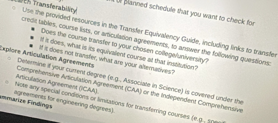 Tarch Transferability 
Uf planned schedule that you want to check for 
Use the provided resources in the Transfer Equivalency Guide, including links to transfer 
credit tables, course lists, or articulation agreements, to answer the following questions. 
Does the course transfer to your chosen college/university 
If it does, what is its equivalent course at that institution? 
Explore Articulation Agreements 
If it does not transfer, what are your alternatives? 
Determine if your current degree (e.g., Associate in Science) is covered under the 
Articulation Agreement (ICAA). 
Comprehensive Articulation Agreement (CAA) or the Independent Comprehensive 
agreements for engineering degrees). 
mmarize Findings 
Note any special conditions or limitations for transferring courses (e.g., sne