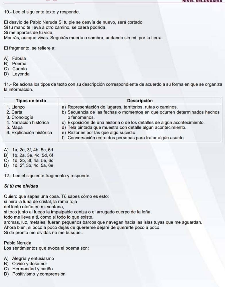 10.- Lee el siguiente texto y responde.
El desvío de Pablo Neruda Si tu pie se desvía de nuevo, será cortado.
Si tu mano te lleva a otro camino, se caerá podrida.
Si me apartas de tu vida,
Morirás, aunque vivas. Seguirás muerta o sombra, andando sin mí, por la tierra.
El fragmento, se refiere a:
A) Fábula
B) Poema
C) Cuento
D) Leyenda
11.- Relaciona los tipos de texto con su descripción correspondiente de acuerdo a su forma en que se organiza
la información.
A) 1a, 2e, 3f, 4b, 5c, 6d
B) 1b, 2a, 3e, 4c, 5d, 6f
C) 1d, 2b, 3f, 4a, 5e, 6c
D) 1d, 2f, 3b, 4c, 5a, 6e
12.- Lee el siguiente fragmento y responde.
Si tú me olvidas
Quiero que sepas una cosa. Tú sabes cómo es esto:
si miro la luna de cristal, la rama roja
del lento otoño en mi ventana,
sí toco junto al fuego la impalpable ceniza o el arrugado cuerpo de la leña,
todo me lleva a ti, como si todo lo que existe,
aromas, luz, metales, fueran pequeños barcos que navegan hacia las islas tuyas que me aguardan.
Ahora bien, si poco a poco dejas de quererme dejaré de quererte poco a poco.
Si de pronto me olvidas no me busque...
Pablo Neruda
Los sentimientos que evoca el poema son:
A) Alegría y entusiasmo
B) Olvido y desamor
C) Hermandad y cariño
D) Positivismo y comprensión