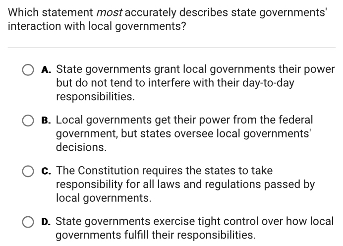 Which statement most accurately describes state governments'
interaction with local governments?
A. State governments grant local governments their power
but do not tend to interfere with their day-to-day
responsibilities.
B. Local governments get their power from the federal
government, but states oversee local governments'
decisions.
c. The Constitution requires the states to take
responsibility for all laws and regulations passed by
local governments.
D. State governments exercise tight control over how local
governments fulfill their responsibilities.