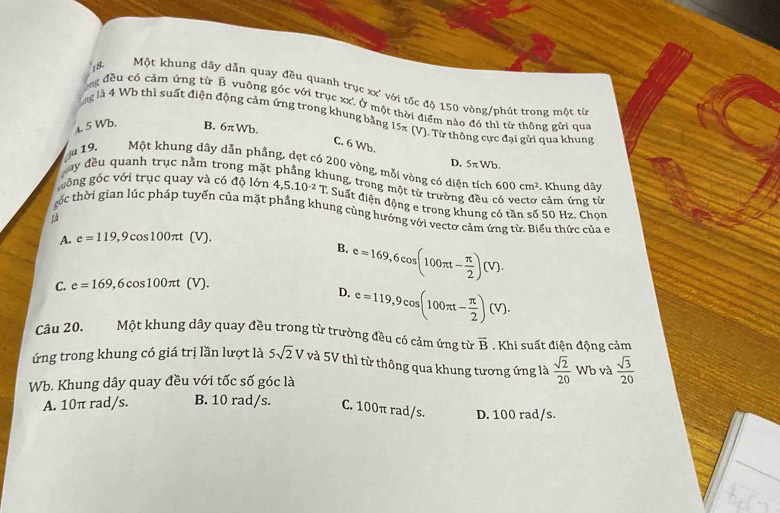 Một khung dây dẫn quay đều quanh trục xx' với tốc độ 150 vòng/phút trong một từ
ng đều có cảm ứng từ B vuông góc với trục xx'. Ở một thời điểm nào đó thì từ thông gửi qua
ng là 4 Wb thì suất điện động cảm ứng trong khung bằng 15π (V) ). Từ thông cực đại gửi qua khung
4. 5 Wb.
B. 6π Wb.
C. 6 Wb.
đay đều quanh trục nằm trong mặ
D. 5π Wb
u 19, Một khung dây dẫn phầng, dẹt có 200 vòng, mỗi vòng có diện tích 600cm^2 Khung dây
hung, trong một từ trường đều có vectơ cảm ứng từ
giồng góc với trục quay và có độ lớn 4,5.10^(-2)T Suất điện động e trong khung có tần số 50 Hz. Chọn
ác thời gian lúc pháp tuyển của mặt phẳng khung cùng hướng với vectơ cảm ứng từ. Biểu thức của e
Là
A. e=119,9cos 100π t (V).
B. e=169,6cos (100π t- π /2 )(V).
C. e=169,6cos 100π t (V).
D. e=119,9cos (100π t- π /2 )(V).
Câu 20. Một khung dây quay đều trong từ trường đều có cảm ứng từ overline B. Khi suất điện động cảm
ứng trong khung có giá trị lần lượt là 5sqrt(2)V và 5V thì từ thông qua khung tương ứng là  sqrt(2)/20  Wb và  sqrt(3)/20 
Wb. Khung dây quay đều với tốc số góc là
A. 10π rad/s. B. 10 rad/s. C. 100π rad/s. D. 100 rad/s.