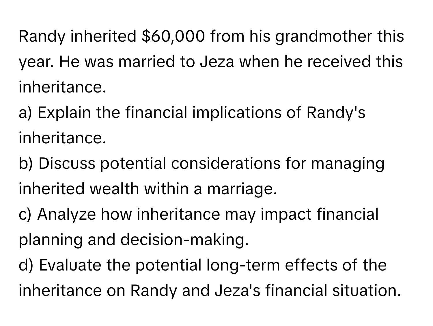 Randy inherited $60,000 from his grandmother this year. He was married to Jeza when he received this inheritance.

a) Explain the financial implications of Randy's inheritance. 
b) Discuss potential considerations for managing inherited wealth within a marriage. 
c) Analyze how inheritance may impact financial planning and decision-making. 
d) Evaluate the potential long-term effects of the inheritance on Randy and Jeza's financial situation.