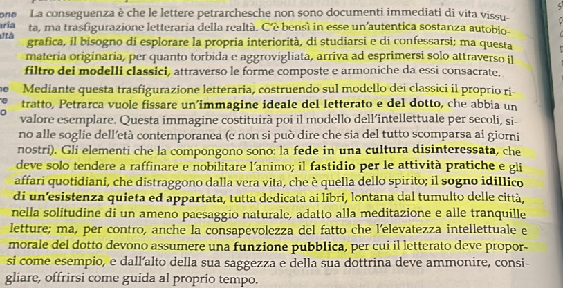 one  La conseguenza è che le lettere petrarchesche non sono documenti immediati di vita vissu-
aria ta, ma trasfigurazione letteraria della realtà. C’è bensì in esse un’autentica sostanza autobio-
utà grafica, il bisogno di esplorare la propria interiorità, di studiarsi e di confessarsi; ma questa
materia originaria, per quanto torbida e aggrovigliata, arriva ad esprimersi solo attraverso il
filtro dei modelli classici, attraverso le forme composte e armoniche da essi consacrate.
e Mediante questa trasfigurazione letteraria, costruendo sul modello dei classici il proprio ri-
tratto, Petrarca vuole fissare un’immagine ideale del letterato e del dotto, che abbia un
valore esemplare. Questa immagine costituirà poi il modello dell’intellettuale per secoli, si-
no alle soglie dell’età contemporanea (e non si può dire che sia del tutto scomparsa ai giorni
nostri). Gli elementi che la compongono sono: la fede in una cultura disinteressata, che
deve solo tendere a raffinare e nobilitare l’animo; il fastidio per le attività pratiche e gli
affari quotidiani, che distraggono dalla vera vita, che è quella dello spirito; il sogno idillico
di un’esistenza quieta ed appartata, tutta dedicata ai libri, lontana dal tumulto delle città,
nella solitudine di un ameno paesaggio naturale, adatto alla meditazione e alle tranquille
letture; ma, per contro, anche la consapevolezza del fatto che l’elevatezza intellettuale e
morale del dotto devono assumere una funzione pubblica, per cui il letterato deve propor-
si come esempio, e dall’alto della sua saggezza e della sua dottrina deve ammonire, consi-
gliare, offrirsi come guida al proprio tempo.