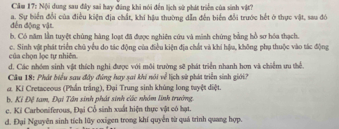 Nội dung sau đây sai hay đúng khi nói đến lịch sử phát triển của sinh vật?
a. Sự biến đổi của điều kiện địa chất, khí hậu thường dẫn đến biến đồi trước hết ở thực vật, sau đó
đến động vật.
b. Có năm lần tuyệt chủng hàng loạt đã được nghiên cứu và minh chứng bằng hồ sơ hóa thạch.
c. Sinh vật phát triển chủ yếu do tác động của điều kiện địa chất và khí hậu, không phụ thuộc vào tác động
của chọn lọc tự nhiên.
d. Các nhóm sinh vật thích nghi được với môi trường sẽ phát triển nhanh hơn và chiếm ưu thế.
Câu 18: Phát biểu sau đây đúng hay sai khi nói về lịch sử phát triển sinh giới?
a. Ki Cretaceous (Phấn trắng), Đại Trung sinh khủng long tuyệt diệt.
b. Ki Đệ tam, Đại Tân sinh phát sinh các nhóm linh trưởng.
c. Kỉ Carboniferous, Đại Cổ sinh xuất hiện thực vật có hạt.
d. Đại Nguyên sinh tích lũy oxigen trong khí quyền từ quá trình quang hợp.