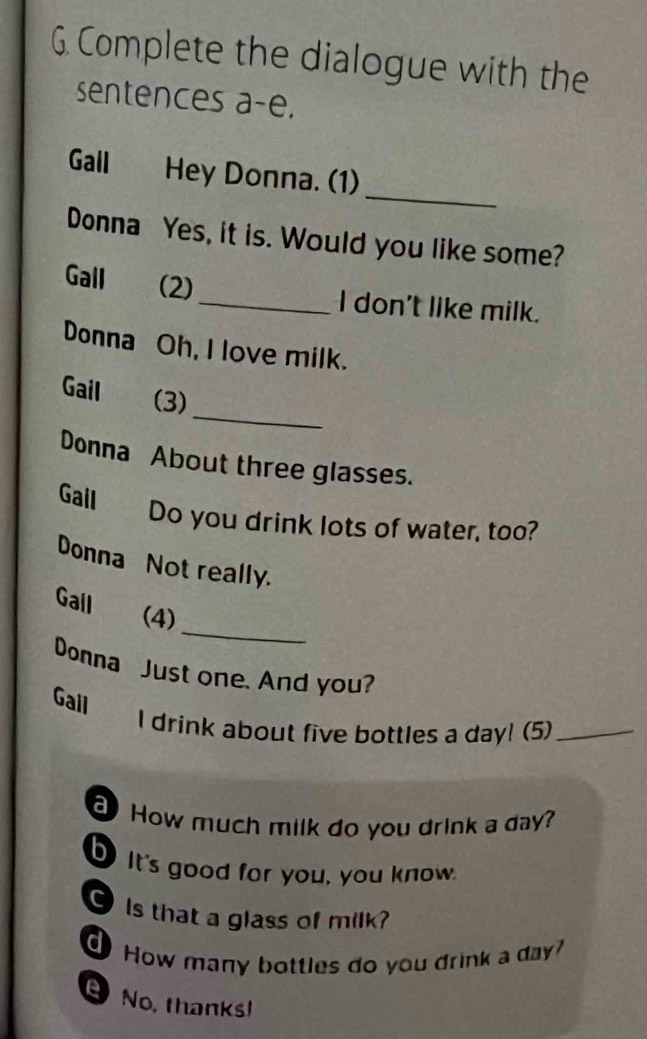 Complete the dialogue with the 
sentences a-e. 
_ 
Gall Hey Donna. (1) 
Donna Yes, it is. Would you like some? 
Gall (2) 
_I don't like milk. 
Donna Oh, I love milk. 
_ 
Gail (3) 
Donna About three glasses. 
Gall Do you drink lots of water, too? 
Donna Not really. 
_ 
Gall (4) 
Domna Just one. And you? 
Gall I drink about five bottles a day! (5)_ 
How much milk do you drink a day? 
b It's good for you, you know. 
O Is that a glass of milk? 
How many bottles do you drink a day? 
No, thanks!