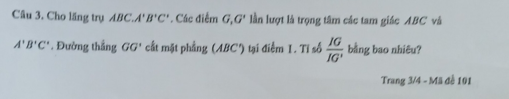 Cho lăng trụ ABC. A'B'C'. Các điểm G, G' lần lượt là trọng tâm các tam giác ABC và
A'B'C'. Đường thắng GG' cất mặt phẳng (ABC') tại điểm 1. Tỉ số  IG/IG' ; bằng bao nhiêu? 
Trang 3/4 - Mã đề 101