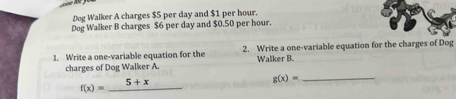 Dog Walker A charges $5 per day and $1 per hour.
Dog Walker B charges $6 per day and $0.50 per hour.
1. Write a one-variable equation for the 2. Write a one-variable equation for the charges of Dog
charges of Dog Walker A. Walker B.
f(x)=_ 5+x
g(x)= _