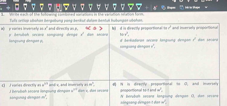 View ep
Shapes Ink to Shape
1. Write each of the following combined variations in the variation relation form.
Tulis setiap ubahan bergabung yang berikut dalam bentuk hubungan ubahan.
a) y varies inversely as x^2 and directly as p, b) d is directly proportional to r^2 and inversely proportional
y berubah secara songsang denga x^2 dan secara to v^3, 
langsung dengan p, d berkadaran secara langsung dengan r^2 dan secara
songsang dengan v^3, 
c) J varies directly as u^(1/2) and v, and inversely as m^3, d) N is directly proportional to O, and inversely
J berubah secara langsung dengan u^(1/2) dan v, dan secara proportional to t and w^2, 
songsnag dengan m^3, N berubah secara langsung dengan O, dan secara
songsang dengan t dan w^2,