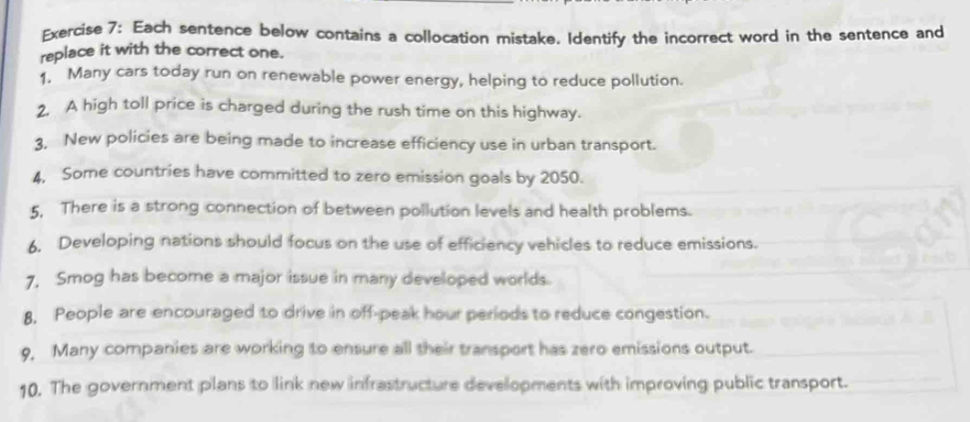 Each sentence below contains a collocation mistake. Identify the incorrect word in the sentence and 
replace it with the correct one. 
1. Many cars today run on renewable power energy, helping to reduce pollution. 
2, A high toll price is charged during the rush time on this highway. 
3, New policies are being made to increase efficiency use in urban transport. 
4, Some countries have committed to zero emission goals by 2050. 
5, There is a strong connection of between pollution levels and health problems. 
6. Developing nations should focus on the use of efficiency vehicles to reduce emissions. 
7, Smog has become a major issue in many developed worlds. 
8, People are encouraged to drive in off-peak hour periods to reduce congestion. 
9, Many companies are working to ensure all their transport has zero emissions output. 
10. The government plans to link new infrastructure developments with improving public transport.