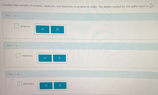 Calculate the number of protons, neutrons, and electrons in an atom of sulfur. The atomic symbol for the sulfur atom is _(16)^(34)S. 
Part 1 of 3 
protons 
× a 
Part 2 of 3 
neutrons × 5
Part 3 of 3 
electrons × 5