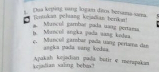 Dua keping uang logam ditos bersama-sama 
Tentukan peluang kejadian beriku! 
a. Muncul gambar pada uang pertama 
b. Muncul angka pada uang kedua. 
c. Muncul gambar pada uang pertama dan 
angka pada uang kedua. 
Apakah kejadian pada butir c merupakan 
kejadian saling bebas?