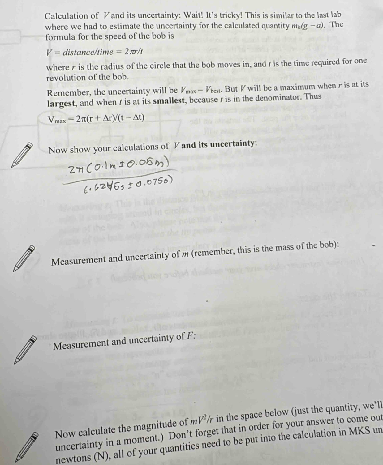 Calculation of Vand its uncertainty: Wait! It’s tricky! This is similar to the last lab 
where we had to estimate the uncertainty for the calculated quantity m_h(g-a). The 
formula for the speed of the bob is
V= distance/time =2π r/t
where r is the radius of the circle that the bob moves in, and t is the time required for one 
revolution of the bob. 
Remember, the uncertainty will be V_max-V_best. But V will be a maximum when r is at its 
largest, and when t is at its smallest, because t is in the denominator. Thus
V_max=2π (r+△ r)/(t-△ t)
Now show your calculations of V and its uncertainty: 
Measurement and uncertainty of m (remember, this is the mass of the bob): 
Measurement and uncertainty of F : 
Now calculate the magnitude of mV^2 in the space below (just the quantity, we’ll 
uncertainty in a moment.) Don’t forget that in order for your answer to come out 
newtons (N), all of your quantities need to be put into the calculation in MKS un