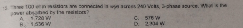 Three 100 ohm resistors are connected in wye across 240 Volts, 3 -phase source. What is the
power absorbed by the resistors?
A. 1,728 W C. 576 W
B. 1 536 W D. 2,304 W