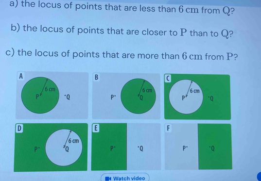 the locus of points that are less than 6 cm from Q? 
b) the locus of points that are closer to P than to Q? 
c) the locus of points that are more than 6 cm from P? 
B

D
E
F
6 cm
P^(·) Q P^(·) "Q P^(·) * Q
Watch video