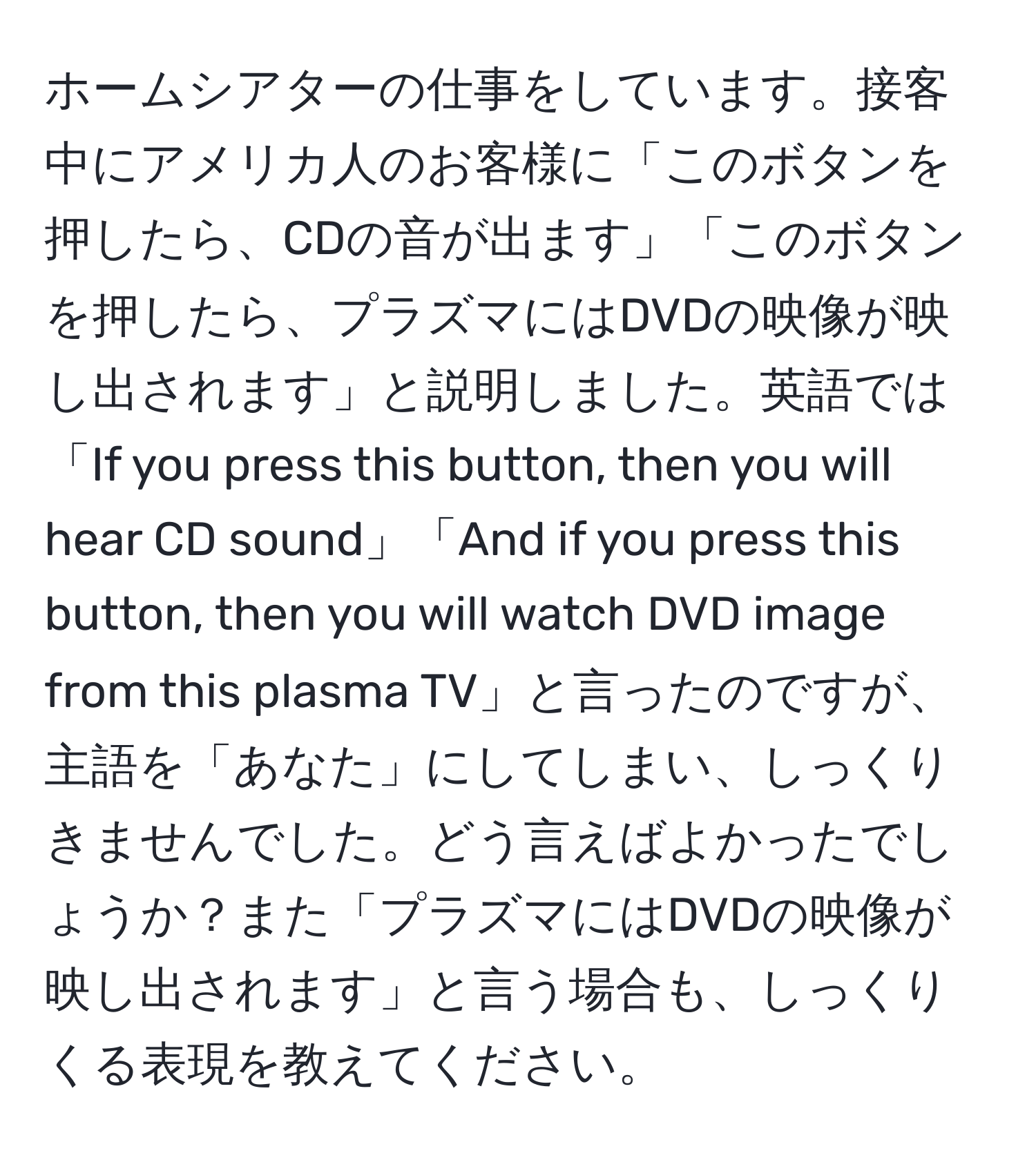 ホームシアターの仕事をしています。接客中にアメリカ人のお客様に「このボタンを押したら、CDの音が出ます」「このボタンを押したら、プラズマにはDVDの映像が映し出されます」と説明しました。英語では「If you press this button, then you will hear CD sound」「And if you press this button, then you will watch DVD image from this plasma TV」と言ったのですが、主語を「あなた」にしてしまい、しっくりきませんでした。どう言えばよかったでしょうか？また「プラズマにはDVDの映像が映し出されます」と言う場合も、しっくりくる表現を教えてください。