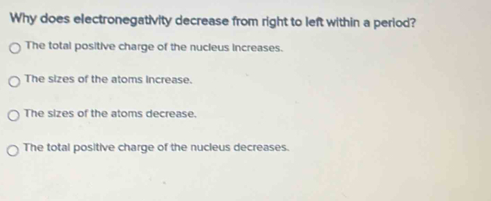 Why does electronegativity decrease from right to left within a period?
The total positive charge of the nucleus increases.
The sizes of the atoms increase.
The sizes of the atoms decrease.
The total positive charge of the nucleus decreases.