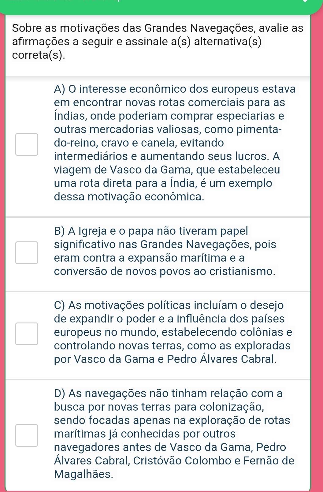 Sobre as motivações das Grandes Navegações, avalie as
afirmações a seguir e assinale a(s) alternativa(s)
correta(s).
A) O interesse econômico dos europeus estava
em encontrar novas rotas comerciais para as
Índias, onde poderiam comprar especiarias e
outras mercadorias valiosas, como pimenta-
do-reino, cravo e canela, evitando
intermediários e aumentando seus lucros. A
viagem de Vasco da Gama, que estabeleceu
uma rota direta para a Índia, é um exemplo
dessa motivação econômica.
B) A Igreja e o papa não tiveram papel
significativo nas Grandes Navegações, pois
eram contra a expansão marítima e a
conversão de novos povos ao cristianismo.
C) As motivações políticas incluíam o desejo
de expandir o poder e a influência dos países
europeus no mundo, estabelecendo colônias e
controlando novas terras, como as exploradas
por Vasco da Gama e Pedro Álvares Cabral.
D) As navegações não tinham relação com a
busca por novas terras para colonização,
sendo focadas apenas na exploração de rotas
marítimas já conhecidas por outros
navegadores antes de Vasco da Gama, Pedro
Álvares Cabral, Cristóvão Colombo e Fernão de
Magalhães.