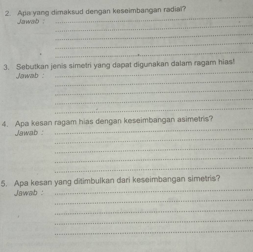 Apa yang dimaksud dengan keseimbangan radial? 
_ 
_ 
Jawab : 
_ 
_ 
_ 
_ 
3. Sebutkan jenis simetri yang dapat digunakan dalam ragam hias! 
_ 
Jawab : 
_ 
_ 
_ 
_ 
4. Apa kesan ragam hias dengan keseimbangan asimetris? 
_ 
Jawab : 
_ 
_ 
_ 
_ 
5. Apa kesan yang ditimbulkan dari keseimbangan simetris? 
_ 
Jawab : 
_ 
_ 
_