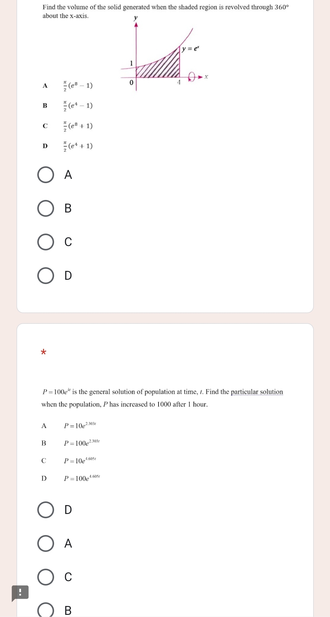 Find the volume of the solid generated when the shaded region is revolved through 360°
about the x-axis.
A  π /2 (e^8-1)
B  π /2 (e^4-1)
C  π /2 (e^8+1)
D  π /2 (e^4+1)
A
B
C
D
.
P=100e^(kt) is the general solution of population at time, 1. Find the particular solution
when the population, P has increased to 1000 after 1 hour.
A P=10e^(2.303t)
B P=100e^(2.303t)
C P=10e^(4.605t)
D P=100e^(4.605t)
D
A
C
!
B