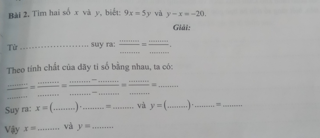 Tìm hai số x và y, biết: 9x=5y và y-x=-20. 
Giải: 
__ 
Từ 
_suy ra: _ = _ frac ... 
Theo tính chất của dãy tỉ số bằng nhau, ta có: 
_ 
_ 
_= = (·s^-·s ·s )/·s  = ·s ·s /·s  = ___ ·s ·s 
Suy ra: x= _ . ) ._ =_ và y= _. ) ·_ =_ 
Vậy x= _và y= _