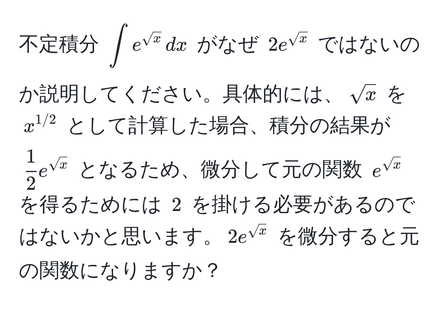 不定積分 $∈t e^(sqrt(x)) , dx$ がなぜ $2e^(sqrt(x))$ ではないのか説明してください。具体的には、$sqrt(x)$ を $x^(1/2)$ として計算した場合、積分の結果が $ 1/2  e^(sqrt(x))$ となるため、微分して元の関数 $e^(sqrt(x))$ を得るためには $2$ を掛ける必要があるのではないかと思います。$2e^(sqrt(x))$ を微分すると元の関数になりますか？