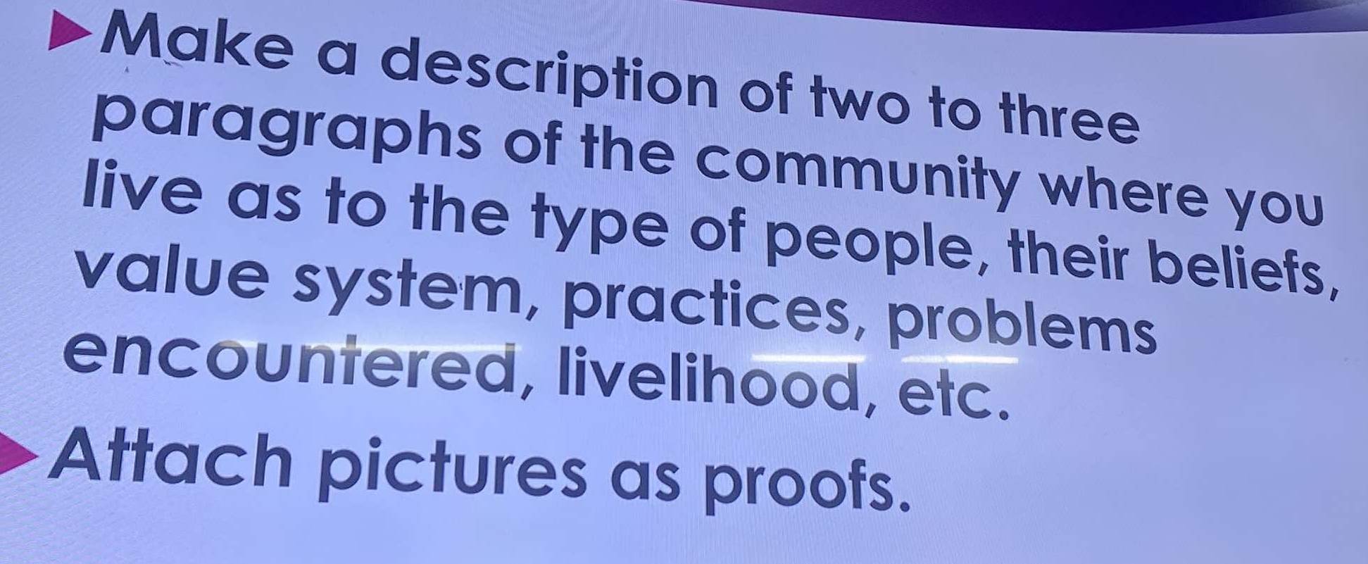 Make a description of two to three 
paragraphs of the community where you 
live as to the type of people, their beliefs, 
value system, practices, problems 
encountered, livelihood, etc. 
Attach pictures as proofs.