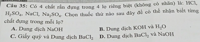 Có 4 chất rắn đựng trong 4 lọ riêng biệt (không có nhãn) là: HCl,
H_2SO_4, NaCl. Na_2SO_4. Chọn thuốc thử nào sau đây đề có thể nhận biết từng
chất đựng trong mỗi lọ?
A. Dung dịch NaOH B. Dung dịch KOH và H_2O
C. Giấy quỳ và Dung dịch BaCl_2 D. Dung dịch BaCl_2 và NaOH