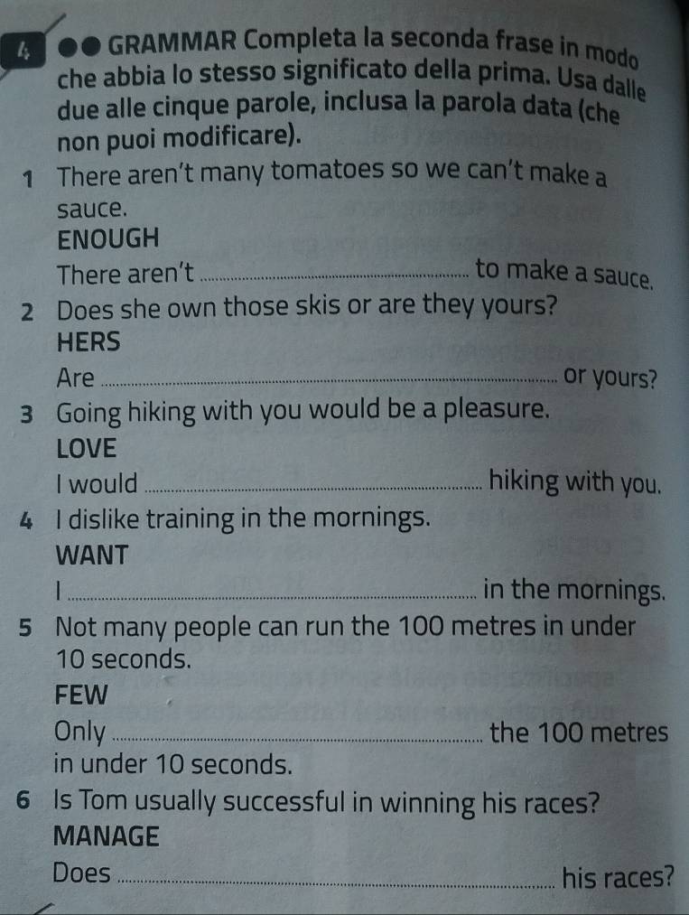 ●● GRAMMAR Completa la seconda frase in modo 
che abbia lo stesso significato della prima. Usa dalle 
due alle cinque parole, inclusa la parola data (che 
non puoi modificare). 
1 There aren’t many tomatoes so we can’t make a 
sauce. 
ENOUGH 
There aren’t _to make a sauce. 
2 Does she own those skis or are they yours? 
HERS 
Are _or yours? 
3 Going hiking with you would be a pleasure. 
LOVE 
I would _hiking with you. 
4 I dislike training in the mornings. 
WANT 
_in the mornings. 
5 Not many people can run the 100 metres in under
10 seconds. 
FEW 
Only _the 100 metres
in under 10 seconds. 
6 Is Tom usually successful in winning his races? 
MANAGE 
Does_ his races?