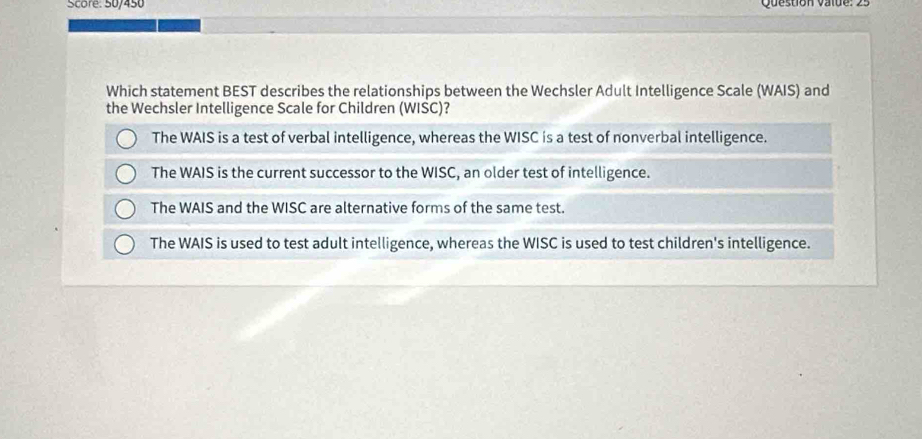 Score: 50/450 Question value : 
Which statement BEST describes the relationships between the Wechsler Adult Intelligence Scale (WAIS) and
the Wechsler Intelligence Scale for Children (WIŚC)?
The WAIS is a test of verbal intelligence, whereas the WISC is a test of nonverbal intelligence.
The WAIS is the current successor to the WISC, an older test of intelligence.
The WAIS and the WISC are alternative forms of the same test.
The WAIS is used to test adult intelligence, whereas the WISC is used to test children's intelligence.