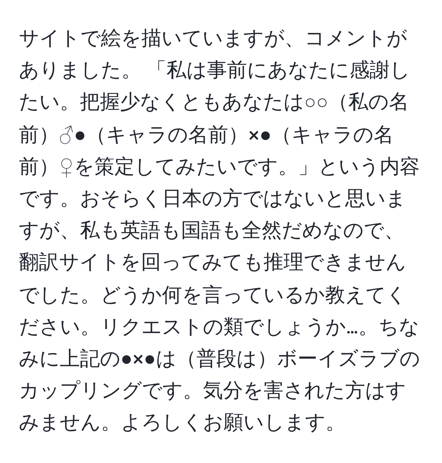 サイトで絵を描いていますが、コメントがありました。 「私は事前にあなたに感謝したい。把握少なくともあなたは○○私の名前♂●キャラの名前×●キャラの名前♀を策定してみたいです。」という内容です。おそらく日本の方ではないと思いますが、私も英語も国語も全然だめなので、翻訳サイトを回ってみても推理できませんでした。どうか何を言っているか教えてください。リクエストの類でしょうか…。ちなみに上記の●×●は普段はボーイズラブのカップリングです。気分を害された方はすみません。よろしくお願いします。