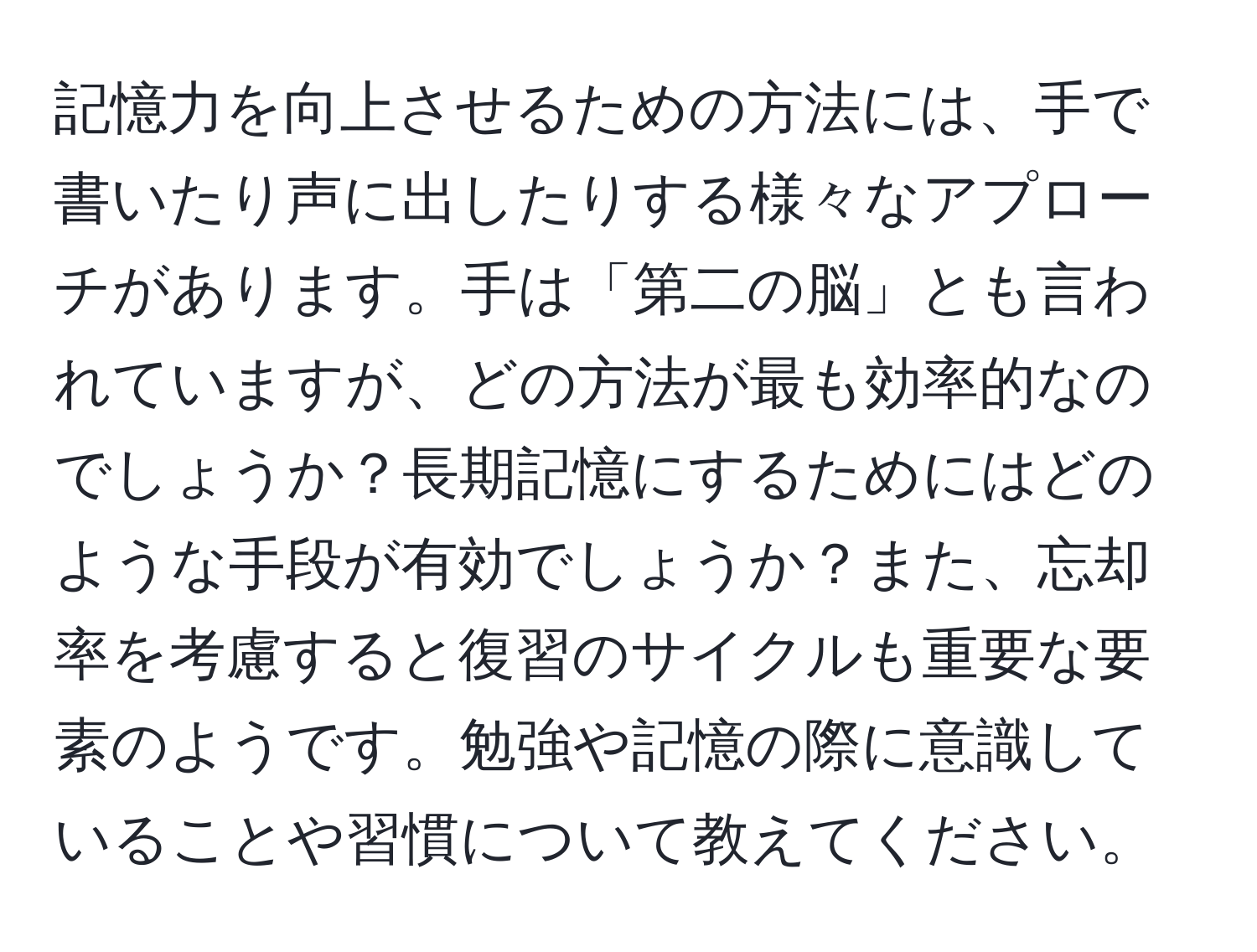 記憶力を向上させるための方法には、手で書いたり声に出したりする様々なアプローチがあります。手は「第二の脳」とも言われていますが、どの方法が最も効率的なのでしょうか？長期記憶にするためにはどのような手段が有効でしょうか？また、忘却率を考慮すると復習のサイクルも重要な要素のようです。勉強や記憶の際に意識していることや習慣について教えてください。