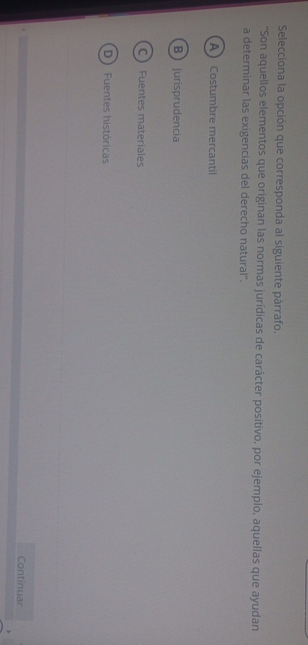 Selecciona la opción que corresponda al siguiente párrafo.
“Son aquellos elementos que originan las normas jurídicas de carácter positivo, por ejemplo, aquellas que ayudan
a determinar las exigencias del derecho natural''.
A Costumbre mercantil
BJurisprudencia
C  Fuentes materiales
D Fuentes históricas
Continuar