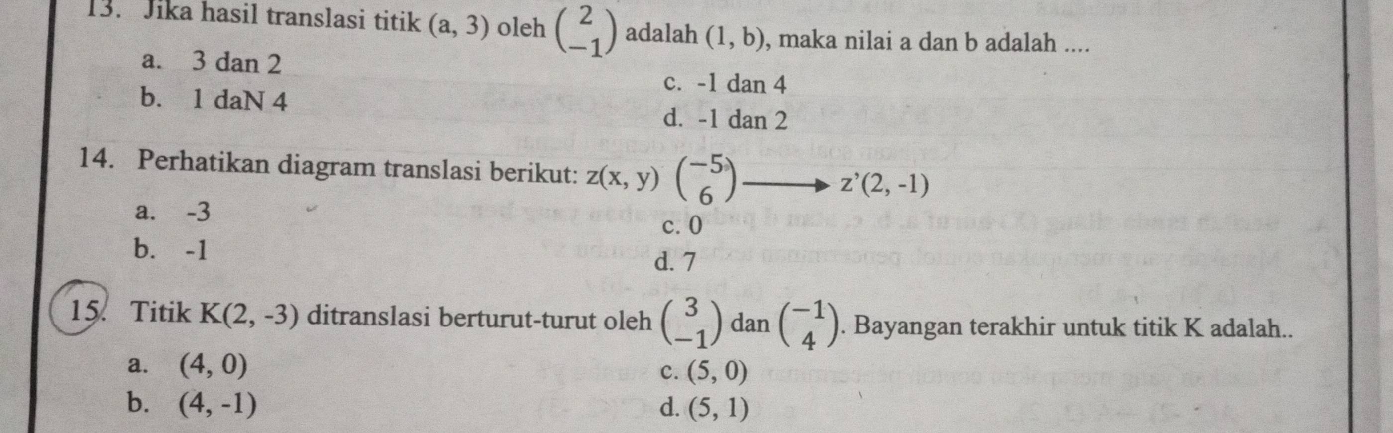 Jika hasil translasi titik (a,3) oleh beginpmatrix 2 -1endpmatrix adalah (1,b) , maka nilai a dan b adalah ....
a. 3 dan 2
c. -1dan4
b. 1 daN 4
d. -1dan2
14. Perhatikan diagram translasi berikut: z(x,y)beginpmatrix -5 6endpmatrix z^,(2,-1)
a. -3
c. 0
b. -1 d. 7
15. Titik K(2,-3) ditranslasi berturut-turut oleh beginpmatrix 3 -1endpmatrix dan beginpmatrix -1 4endpmatrix. Bayangan terakhir untuk titik K adalah..
a. (4,0)
C. (5,0)
b. (4,-1) d. (5,1)