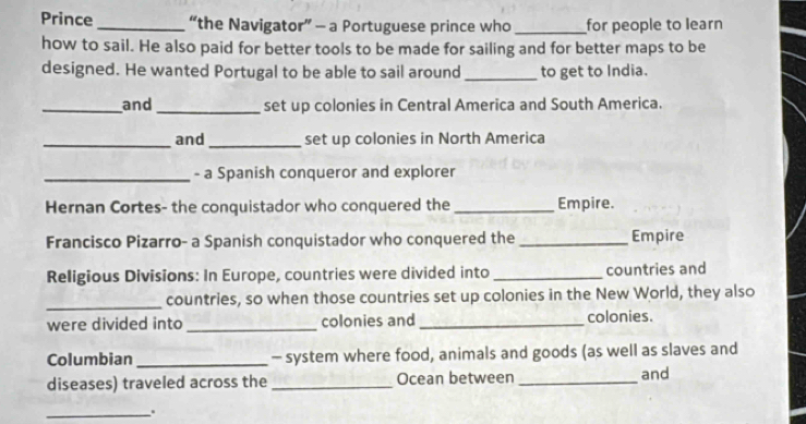 Prince _“the Navigator” - a Portuguese prince who _for people to learn 
how to sail. He also paid for better tools to be made for sailing and for better maps to be 
designed. He wanted Portugal to be able to sail around _to get to India. 
_and _set up colonies in Central America and South America. 
_and _set up colonies in North America 
_- a Spanish conqueror and explorer 
Hernan Cortes- the conquistador who conquered the_ Empire. 
Francisco Pizarro- a Spanish conquistador who conquered the _Empire 
Religious Divisions: In Europe, countries were divided into _countries and 
_countries, so when those countries set up colonies in the New World, they also 
were divided into _colonies and_ colonies. 
Columbian _- system where food, animals and goods (as well as slaves and 
diseases) traveled across the _Ocean between _and 
_..