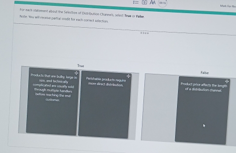 0B: 15
Mark Far Re
For each statement about the Selection of Distribution Channels, select True or False
Note. You will receive partial credit for each correct selection,
4 0 a D
True
False
Products thet are bulky, large in size, and technically Perishable products require more direct distribution. Product price affects the length

complicated are usually sold through multiple handlers
off a distribution channel.
before reching the end
customer