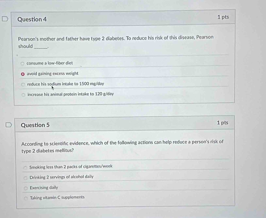 Pearson's mother and father have type 2 diabetes. To reduce his risk of this disease, Pearson
should _.
consume a low-fiber diet
avoid gaining excess weight
reduce his sodium intake to 1500 mg/day
increase his animal protein intake to 120 g/day
Question 5 1 pts
According to scientifc evidence, which of the following actions can help reduce a person's risk of
type 2 diabetes mellitus?
Smoking less than 2 packs of cigarettes/week
Drinking 2 servings of alcohol daily
Exercising daily
Taking vitamin C supplements