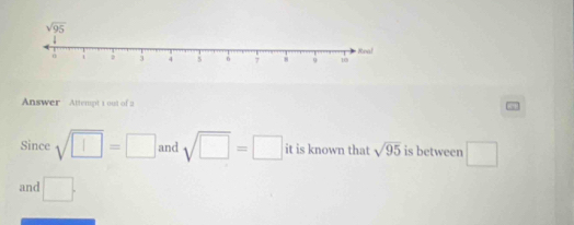 Answer Attempt 1 out of a
Since sqrt(□ )=□ and sqrt(□ )=□ it is known that sqrt(95) is between □
and □ .