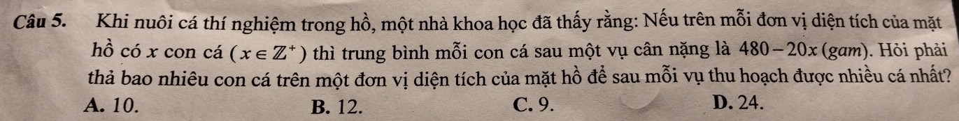 Khi nuôi cá thí nghiệm trong hồ, một nhà khoa học đã thấy rằng: Nếu trên mỗi đơn vị diện tích của mặt
hồ có x con cá (x∈ Z^+) thì trung bình mỗi con cá sau một vụ cân nặng là 480-20x τ (gam). Hỏi phải
thả bao nhiêu con cá trên một đơn vị diện tích của mặt hồ để sau mỗi vụ thu hoạch được nhiều cá nhất?
A. 10. B. 12. C. 9. D. 24.
