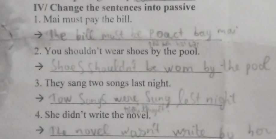 IV/ Change the sentences into passive 
1. Mai must pay the bill. 
_ 
2. You shouldn’t wear shoes by the pool. 
_ 
3. They sang two songs last night. 
_ 
4. She didn’t write the novel. 
_