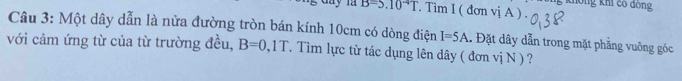 B=5.10^(-4)T. Tim I ( đơn vị A ) . không khi có đông 
Câu 3: Một dây dẫn là nửa đường tròn bán kính 10cm có dòng điện I=5A 1 Đặt dây dẫn trong mặt phẳng vuông góc 
với cảm ứng từ của từ trường đều, B=0,1T T. Tìm lực từ tác dụng lên dây ( đơn vị N ) ?