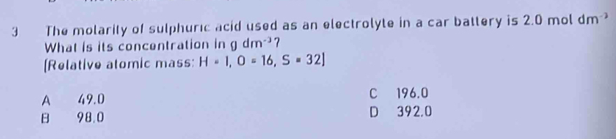 The molarity of sulphuric acid used as an electrolyte in a car battery is 2.0 mol dm^(-3)
What is its concentration in gdm^(-3)? 
[Relative atomic mass: H=1,O=16,S=32]
A 49.0
C 196.0
B 98.0 D 392,0