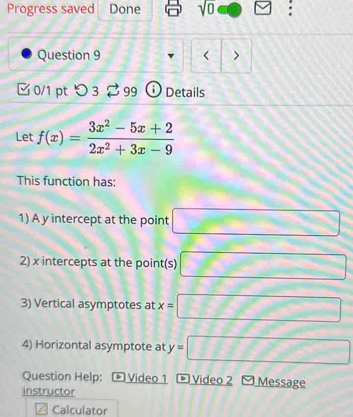 Progress saved Done sqrt(0) : 
Question 9 < > 
□ 0/1 pt つ 3 % 99 ⓘ Details 
Let f(x)= (3x^2-5x+2)/2x^2+3x-9 
This function has: 
1) A y intercept at the point □
2) x intercepts at the point(s) □
3) Vertical asymptotes at x=□
4) Horizontal asymptote at y=□
Question Help: Video 2 Message 
instructor 
Calculator