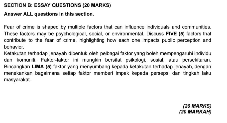 ESSAY QUESTIONS (20 MARKS) 
Answer ALL questions in this section. 
Fear of crime is shaped by multiple factors that can influence individuals and communities. 
These factors may be psychological, social, or environmental. Discuss FIVE (5) factors that 
contribute to the fear of crime, highlighting how each one impacts public perception and 
behavior. 
Ketakutan terhadap jenayah dibentuk oleh pelbagai faktor yang boleh mempengaruhi individu 
dan komuniti. Faktor-faktor ini mungkin bersifat psikologi, sosial, atau persekitaran. 
Bincangkan LIMA (5) faktor yang menyumbang kepada ketakutan terhadap jenayah, dengan 
menekankan bagaimana setiap faktor memberi impak kepada persepsi dan tingkah laku 
masyarakat. 
(20 MARKS) 
(20 MARKAH)