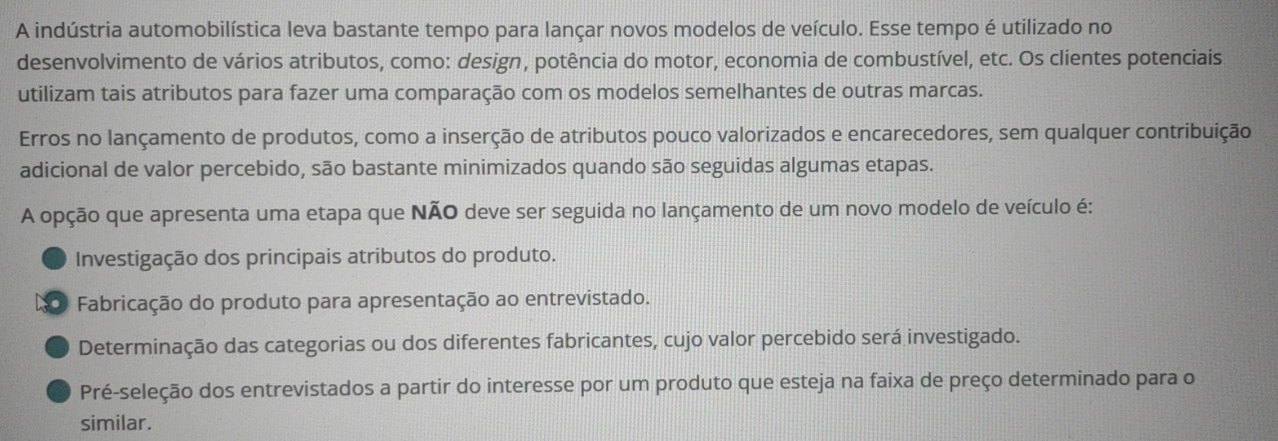 A indústria automobilística leva bastante tempo para lançar novos modelos de veículo. Esse tempo é utilizado no
desenvolvimento de vários atributos, como: design, potência do motor, economia de combustível, etc. Os clientes potenciais
utilizam tais atributos para fazer uma comparação com os modelos semelhantes de outras marcas.
Erros no lançamento de produtos, como a inserção de atributos pouco valorizados e encarecedores, sem qualquer contribuição
adicional de valor percebido, são bastante minimizados quando são seguidas algumas etapas.
A opção que apresenta uma etapa que NÃO deve ser seguida no lançamento de um novo modelo de veículo é:
Investigação dos principais atributos do produto.
. Fabricação do produto para apresentação ao entrevistado.
Determinação das categorias ou dos diferentes fabricantes, cujo valor percebido será investigado.
Pré-seleção dos entrevistados a partir do interesse por um produto que esteja na faixa de preço determinado para o
similar.