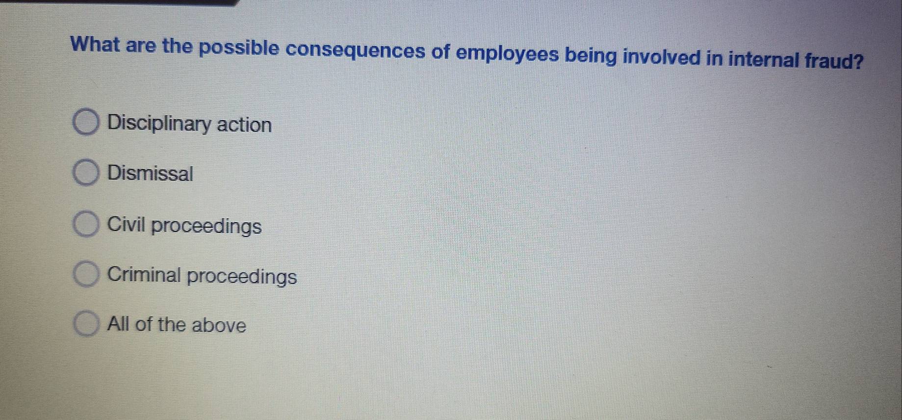 What are the possible consequences of employees being involved in internal fraud?
Disciplinary action
Dismissal
Civil proceedings
Criminal proceedings
All of the above